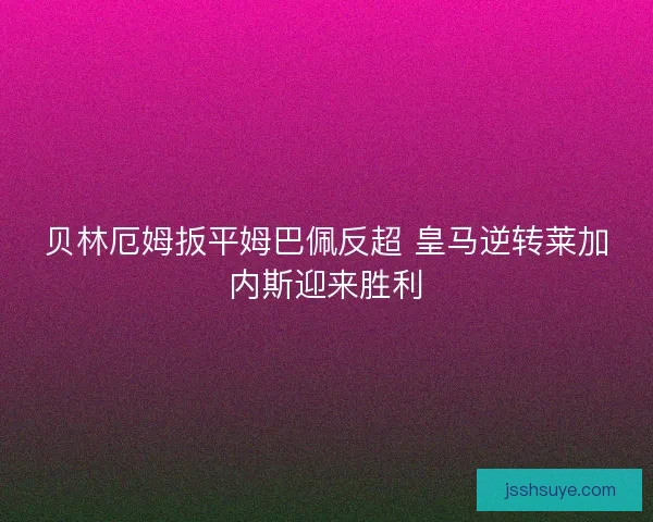 贝林厄姆扳平姆巴佩反超 皇马逆转莱加内斯迎来胜利