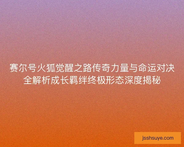 赛尔号火狐觉醒之路传奇力量与命运对决全解析成长羁绊终极形态深度揭秘
