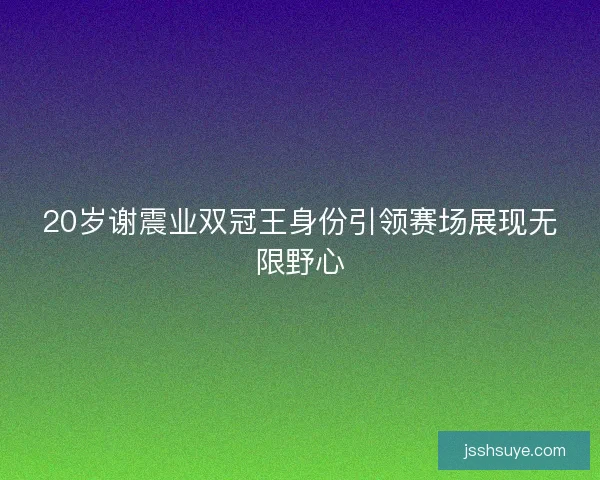 20岁谢震业双冠王身份引领赛场展现无限野心